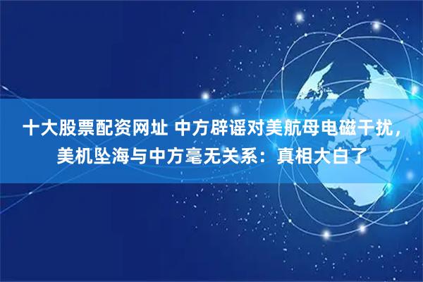 十大股票配资网址 中方辟谣对美航母电磁干扰，美机坠海与中方毫无关系：真相大白了