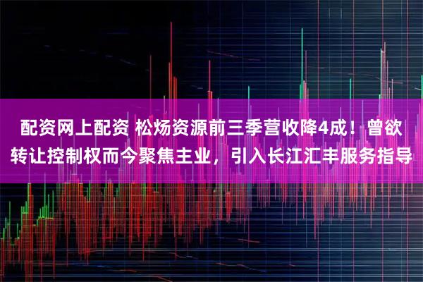 配资网上配资 松炀资源前三季营收降4成！曾欲转让控制权而今聚焦主业，引入长江汇丰服务指导