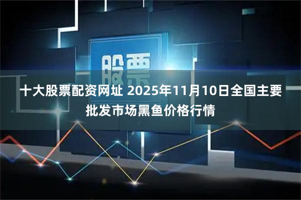 十大股票配资网址 2025年11月10日全国主要批发市场黑鱼价格行情