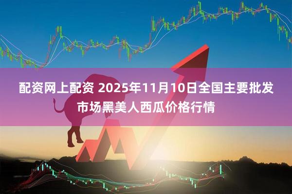配资网上配资 2025年11月10日全国主要批发市场黑美人西瓜价格行情