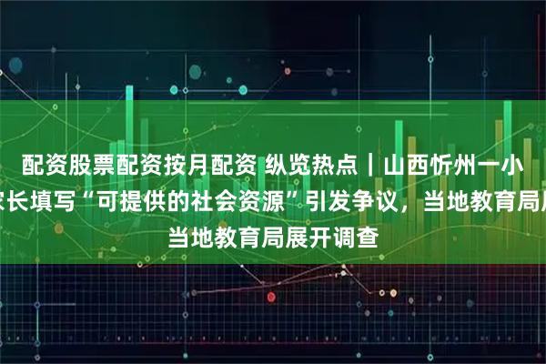 配资股票配资按月配资 纵览热点｜山西忻州一小学要求家长填写“可提供的社会资源”引发争议，当地教育局展开调查