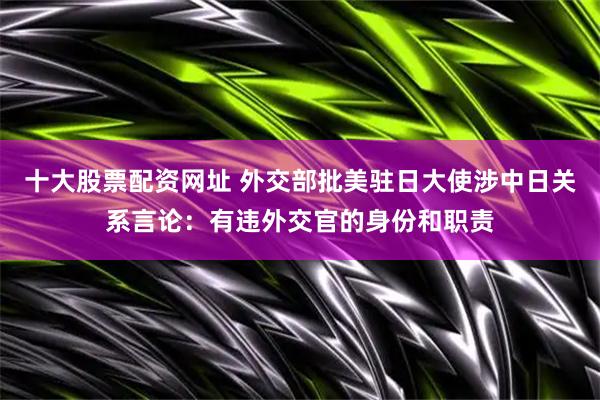 十大股票配资网址 外交部批美驻日大使涉中日关系言论：有违外交官的身份和职责