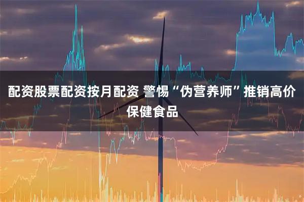 配资股票配资按月配资 警惕“伪营养师”推销高价保健食品