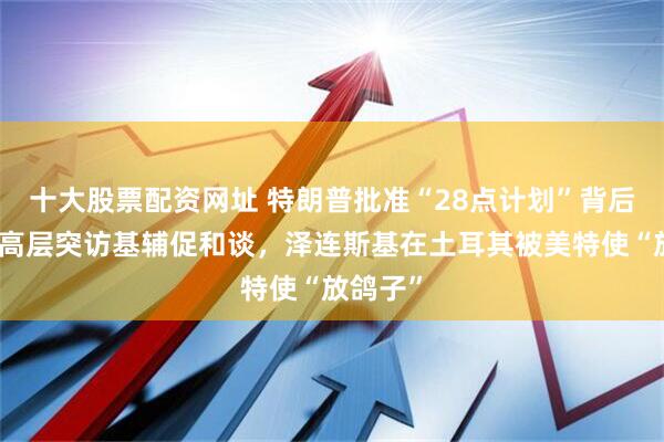 十大股票配资网址 特朗普批准“28点计划”背后：美军高层突访基辅促和谈，泽连斯基在土耳其被美特使“放鸽子”