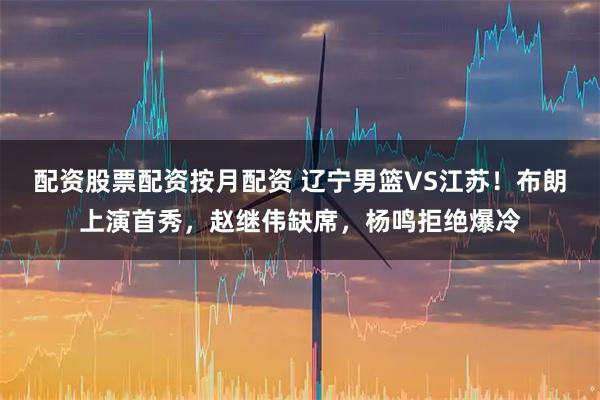 配资股票配资按月配资 辽宁男篮VS江苏！布朗上演首秀，赵继伟缺席，杨鸣拒绝爆冷