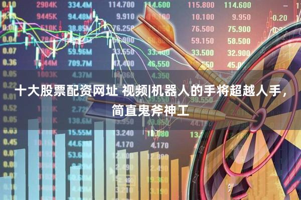 十大股票配资网址 视频|机器人的手将超越人手，简直鬼斧神工