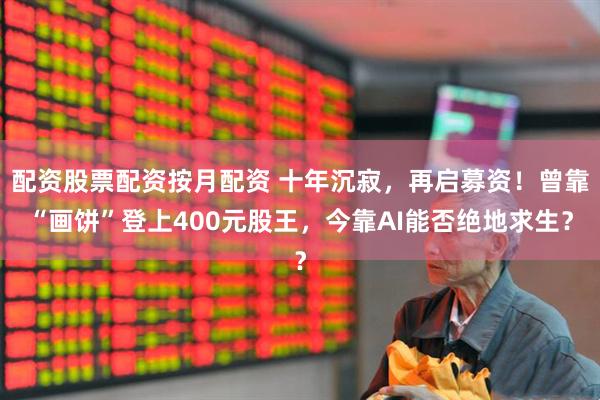 配资股票配资按月配资 十年沉寂，再启募资！曾靠“画饼”登上400元股王，今靠AI能否绝地求生？