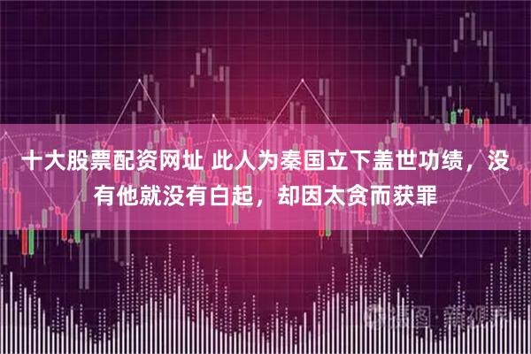 十大股票配资网址 此人为秦国立下盖世功绩，没有他就没有白起，却因太贪而获罪