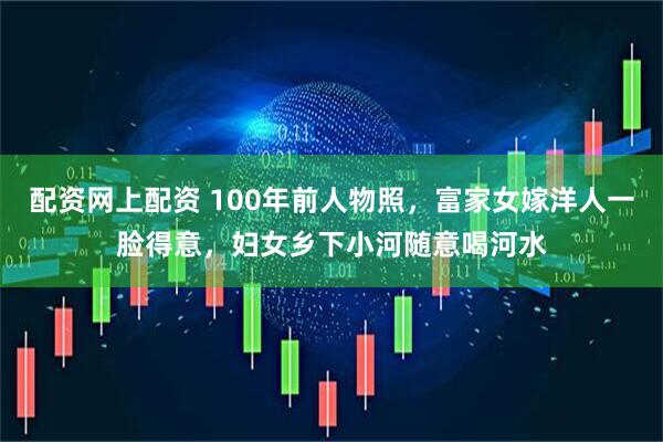 配资网上配资 100年前人物照，富家女嫁洋人一脸得意，妇女乡下小河随意喝河水