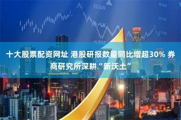 十大股票配资网址 港股研报数量同比增超30% 券商研究所深耕“新沃土”