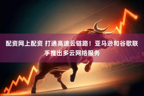配资网上配资 打通高速云链路！亚马逊和谷歌联手推出多云网络服务