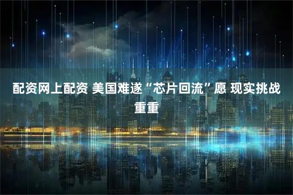 配资网上配资 美国难遂“芯片回流”愿 现实挑战重重