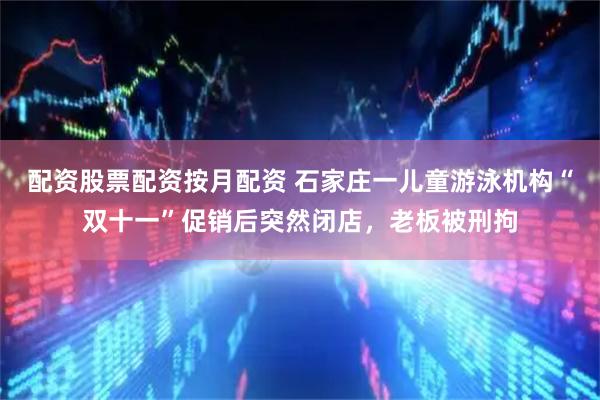 配资股票配资按月配资 石家庄一儿童游泳机构“双十一”促销后突然闭店，老板被刑拘