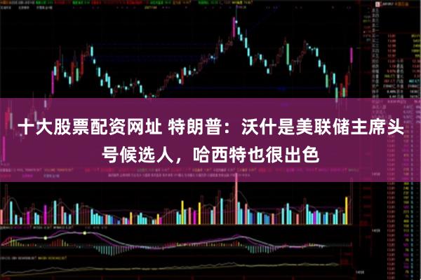 十大股票配资网址 特朗普：沃什是美联储主席头号候选人，哈西特也很出色