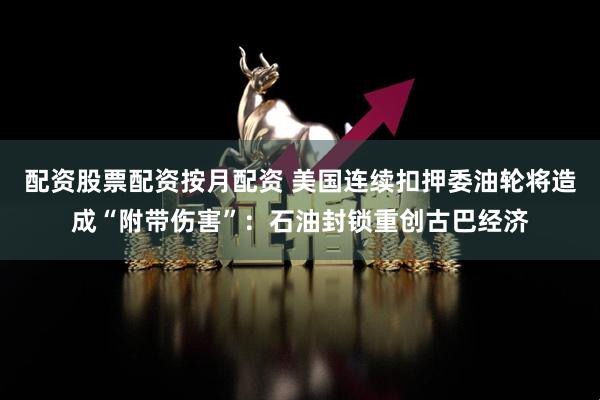配资股票配资按月配资 美国连续扣押委油轮将造成“附带伤害”：石油封锁重创古巴经济