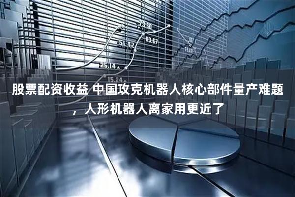 股票配资收益 中国攻克机器人核心部件量产难题，人形机器人离家用更近了