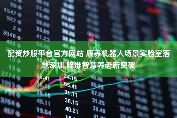 配资炒股平台官方网站 康养机器人场景实验室落地深圳 瞄准智慧养老新突破