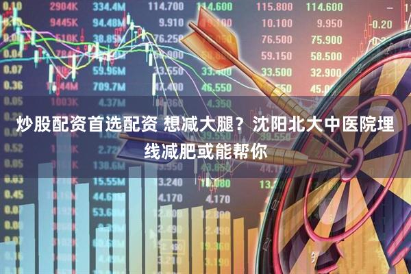 炒股配资首选配资 想减大腿？沈阳北大中医院埋线减肥或能帮你