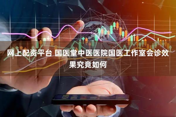 网上配资平台 国医堂中医医院国医工作室会诊效果究竟如何