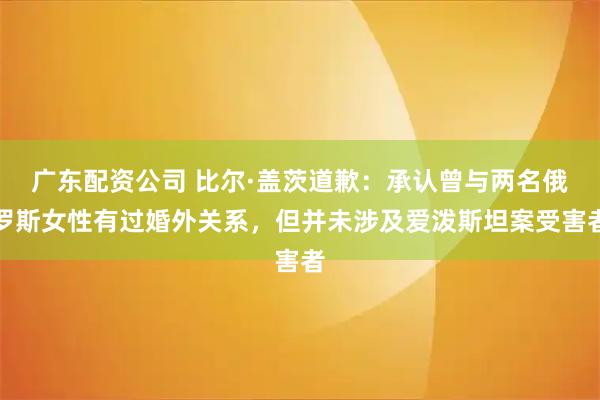 广东配资公司 比尔·盖茨道歉：承认曾与两名俄罗斯女性有过婚外关系，但并未涉及爱泼斯坦案受害者