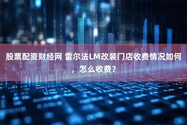 股票配资财经网 雷尔法LM改装门店收费情况如何，怎么收费？