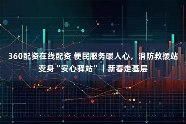360配资在线配资 便民服务暖人心，消防救援站变身“安心驿站”｜新春走基层