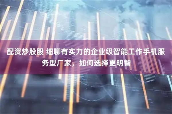 配资炒股股 细聊有实力的企业级智能工作手机服务型厂家，如何选择更明智