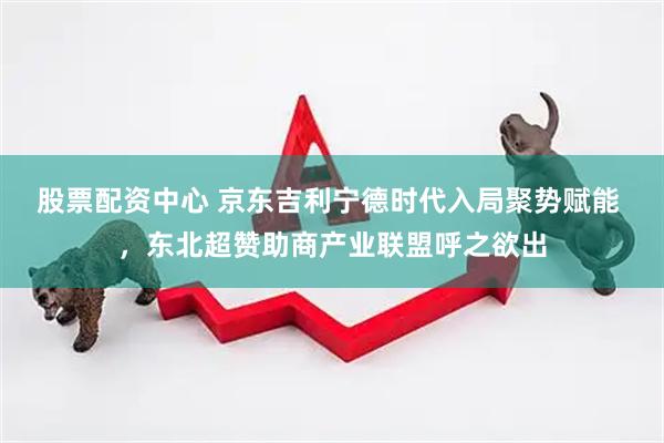 股票配资中心 京东吉利宁德时代入局聚势赋能 ，东北超赞助商产业联盟呼之欲出