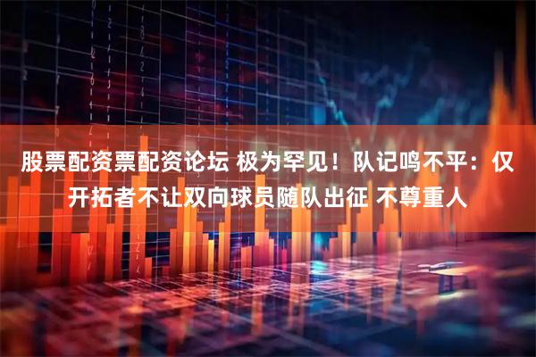 股票配资票配资论坛 极为罕见！队记鸣不平：仅开拓者不让双向球员随队出征 不尊重人