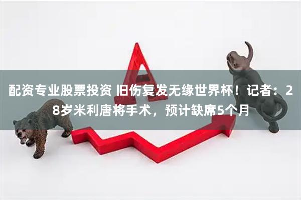 配资专业股票投资 旧伤复发无缘世界杯！记者：28岁米利唐将手术，预计缺席5个月