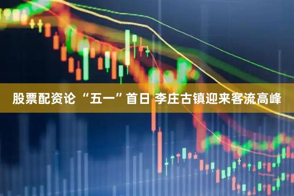 股票配资论 “五一”首日 李庄古镇迎来客流高峰
