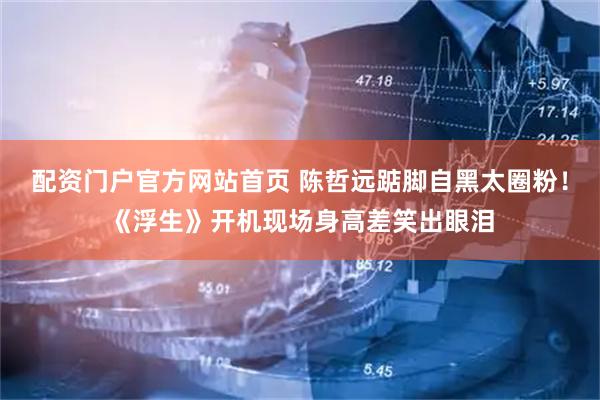 配资门户官方网站首页 陈哲远踮脚自黑太圈粉！《浮生》开机现场身高差笑出眼泪