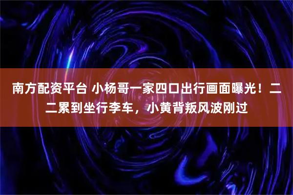 南方配资平台 小杨哥一家四口出行画面曝光！二二累到坐行李车，小黄背叛风波刚过