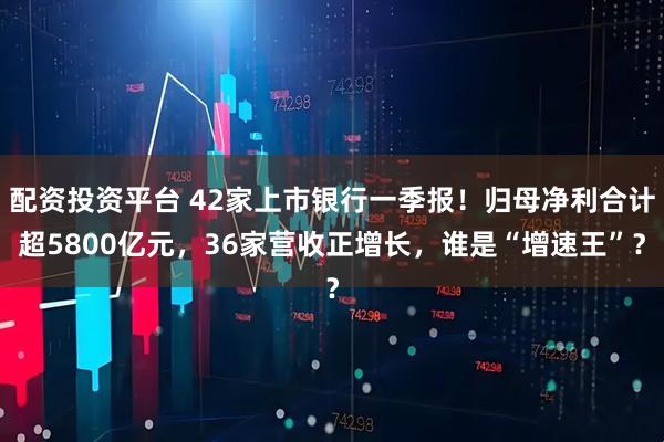配资投资平台 42家上市银行一季报！归母净利合计超5800亿元，36家营收正增长，谁是“增速王”？