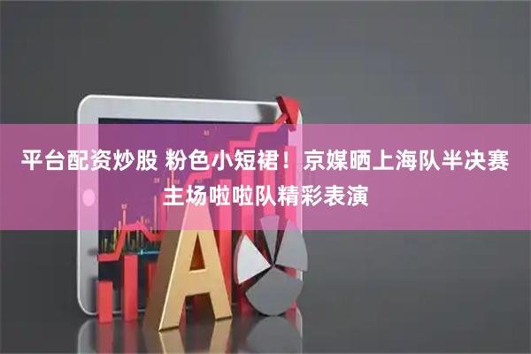 平台配资炒股 粉色小短裙！京媒晒上海队半决赛主场啦啦队精彩表演