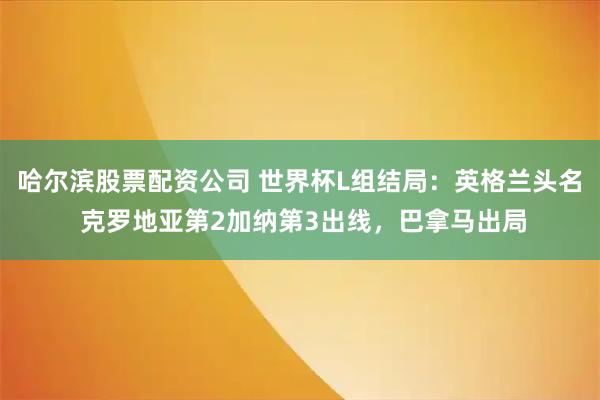 哈尔滨股票配资公司 世界杯L组结局：英格兰头名 克罗地亚第2加纳第3出线，巴拿马出局