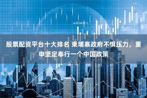 股票配资平台十大排名 柬埔寨政府不惧压力，重申坚定奉行一个中国政策