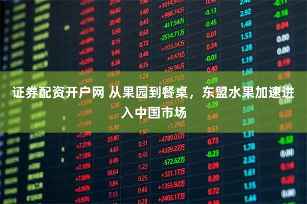 证券配资开户网 从果园到餐桌，东盟水果加速进入中国市场
