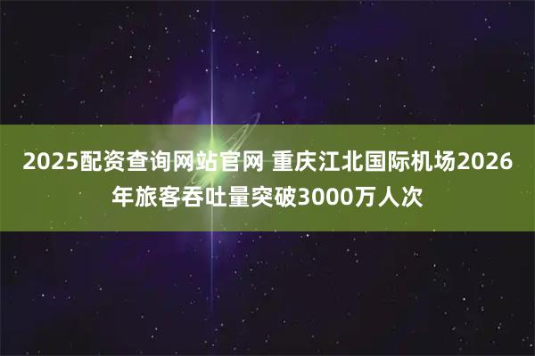 2025配资查询网站官网 重庆江北国际机场2026年旅客吞吐量突破3000万人次
